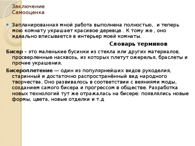 Заключение  Самооценка Запланированная мной работа выполнена полностью, и теперь мою комнату украшает красивое деревце . К тому же , оно идеально вписывается в интерьер моей комнаты.  Словарь терминов Бисер  – это маленькие бусинки из стекла или других материалов, просверленные насквозь, из которых плетут ожерелья, браслеты и прочие украшения. Бисероплетение  — один из популярнейших видов рукоделия, старинный и достаточно распространённый вид народного творчества. Оно развивалось в соответствии с веяниями моды, созданием самого бисера и прогрессом в обществе. Разработка новых технологий тут же отражалась на бисере: появлялись новые формы, цвета, новые отделки и т.д 