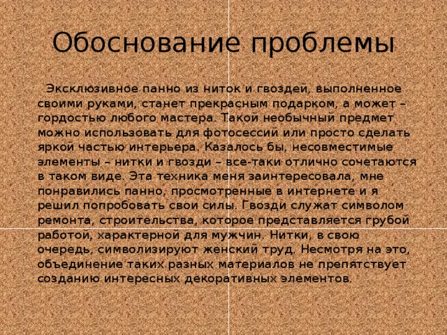 Обоснование проблемы  Эксклюзивное панно из ниток и гвоздей, выполненное своими руками, станет прекрасным подарком, а может – гордостью любого мастера. Такой необычный предмет можно использовать для фотосессий или просто сделать яркой частью интерьера. Казалось бы, несовместимые элементы – нитки и гвозди – все-таки отлично сочетаются в таком виде. Эта техника меня заинтересовала, мне понравились панно, просмотренные в интернете и я решил попробовать свои силы. Гвозди служат символом ремонта, строительства, которое представляется грубой работой, характерной для мужчин. Нитки, в свою очередь, символизируют женский труд. Несмотря на это, объединение таких разных материалов не препятствует созданию интересных декоративных элементов. 