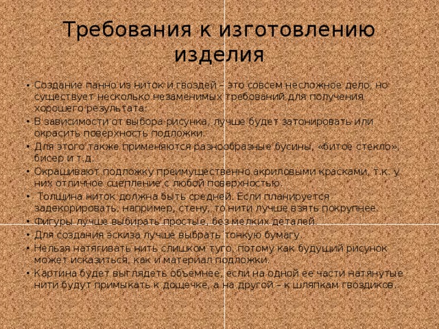 Требования к изготовлению изделия Создание панно из ниток и гвоздей – это совсем несложное дело, но существует несколько незаменимых требований для получения хорошего результата: В зависимости от выбора рисунка, лучше будет затонировать или окрасить поверхность подложки. Для этого также применяются разнообразные бусины, «битое стекло», бисер и т.д. Окрашивают подложку преимущественно акриловыми красками, т.к. у них отличное сцепление с любой поверхностью.  Толщина ниток должна быть средней. Если планируется задекорировать, например, стену, то нити лучше взять покрупнее. Фигуры лучше выбирать простые, без мелких деталей. Для создания эскиза лучше выбрать тонкую бумагу. Нельзя натягивать нить слишком туго, потому как будущий рисунок может исказиться, как и материал подложки. Картина будет выглядеть объемнее, если на одной ее части натянутые нити будут примыкать к дощечке, а на другой – к шляпкам гвоздиков. 