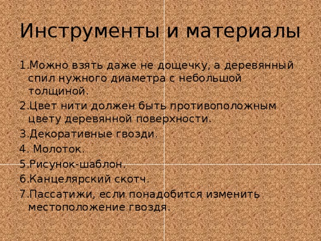 Инструменты и материалы 1.Можно взять даже не дощечку, а деревянный спил нужного диаметра с небольшой толщиной. 2.Цвет нити должен быть противоположным цвету деревянной поверхности. 3.Декоративные гвозди. 4. Молоток. 5.Рисунок-шаблон. 6.Канцелярский скотч. 7.Пассатижи, если понадобится изменить местоположение гвоздя. 