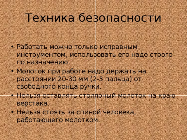 Техника безопасности Работать можно только исправным инструментом, использовать его надо строго по назначению. Молоток при работе надо держать на расстоянии 20-30 мм (2-3 пальца) от свободного конца ручки. Нельзя оставлять столярный молоток на краю верстака. Нельзя стоять за спиной человека, работающего молотком. 