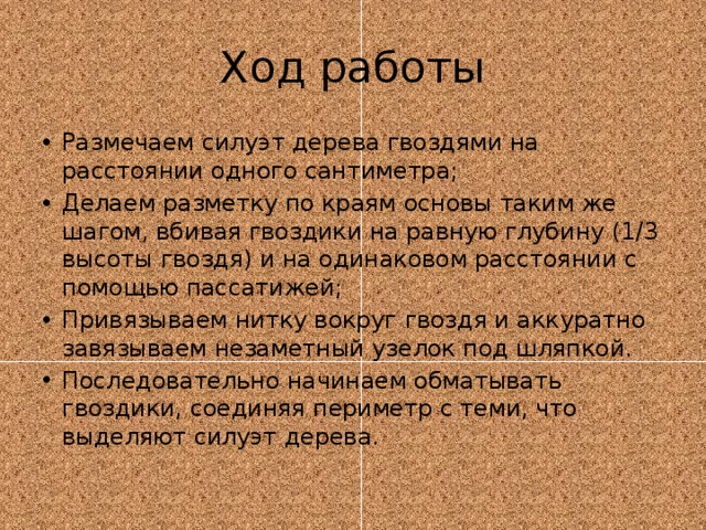 Ход работы Размечаем силуэт дерева гвоздями на расстоянии одного сантиметра; Делаем разметку по краям основы таким же шагом, вбивая гвоздики на равную глубину (1/3 высоты гвоздя) и на одинаковом расстоянии с помощью пассатижей; Привязываем нитку вокруг гвоздя и аккуратно завязываем незаметный узелок под шляпкой. Последовательно начинаем обматывать гвоздики, соединяя периметр с теми, что выделяют силуэт дерева. 