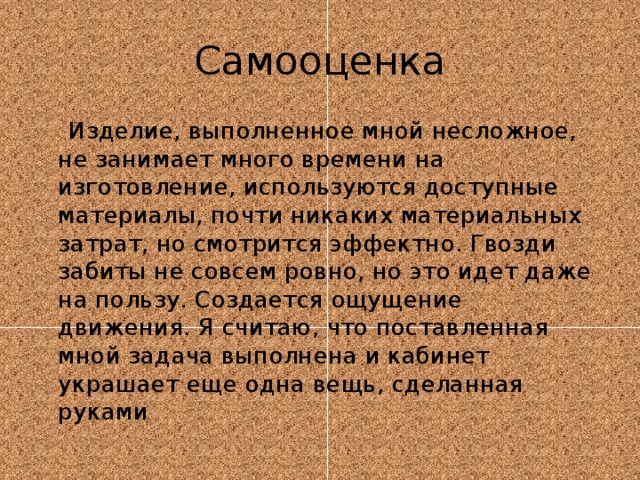 Самооценка  Изделие, выполненное мной несложное, не занимает много времени на изготовление, используются доступные материалы, почти никаких материальных затрат, но смотрится эффектно. Гвозди забиты не совсем ровно, но это идет даже на пользу. Создается ощущение движения. Я считаю, что поставленная мной задача выполнена и кабинет украшает еще одна вещь, сделанная руками 
