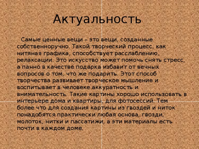 Актуальность  Самые ценные вещи – это вещи, созданные собственноручно. Такой творческий процесс, как нитяная графика, способствует расслаблению, релаксации. Это искусство может помочь снять стресс, а панно в качестве подарка избавит от вечных вопросов о том, что же подарить. Этот способ творчества развивает творческое мышление и воспитывает в человеке аккуратность и внимательность. Такие картины хорошо использовать в интерьере дома и квартиры, для фотосессий. Тем более что для создания картины из гвоздей и ниток понадобятся практически любая основа, гвозди, молоток, нитки и пассатижи, а эти материалы есть почти в каждом доме. 