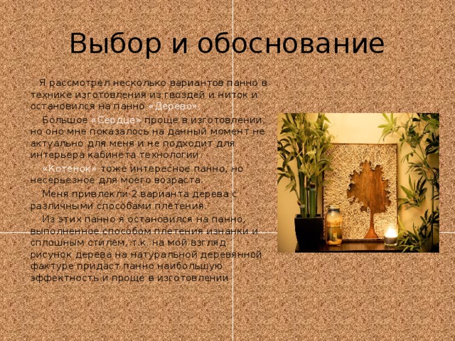 Выбор и обоснование  Я рассмотрел несколько вариантов панно в технике изготовления из гвоздей и ниток и остановился на панно «Дерево».  Большое «Сердце» проще в изготовлении, но оно мне показалось на данный момент не актуально для меня и не подходит для интерьера кабинета технологии.  «Котенок» тоже интересное панно, но несерьезное для моего возраста.  Меня привлекли 2 варианта дерева с различными способами плетения.  Из этих панно я остановился на панно, выполненное способом плетения изнанки и сплошным стилем, т.к. на мой взгляд рисунок дерева на натуральной деревянной фактуре придаст панно наибольшую эффектность и проще в изготовлении 