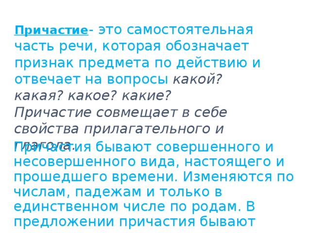 Причастие - это самостоятельная часть речи, которая обозначает признак предмета по действию и отвечает на вопросы какой? какая? какое? какие? Причастие совмещает в себе свойства прилагательного и глагола. Причастия бывают совершенного и несовершенного вида, настоящего и прошедшего времени. Изменяются по числам, падежам и только в единственном числе по родам. В предложении причастия бывают определением, реже –сказуемым. 