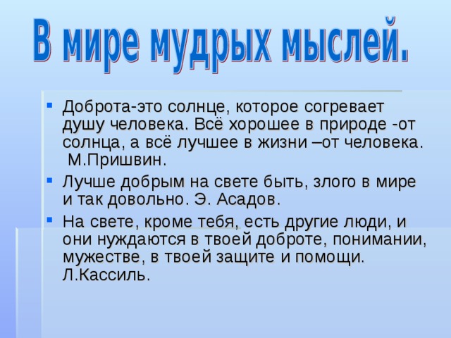 Доброта-это солнце, которое согревает душу человека. Всё хорошее в природе -от солнца, а всё лучшее в жизни –от человека. М.Пришвин. Лучше добрым на свете быть, злого в мире и так довольно. Э. Асадов. На свете, кроме тебя, есть другие люди, и они нуждаются в твоей доброте, понимании, мужестве, в твоей защите и помощи. Л.Кассиль. 