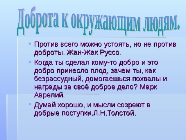 Против всего можно устоять, но не против доброты. Жан-Жак Руссо. Когда ты сделал кому-то добро и это добро принесло плод, зачем ты, как безрассудный, домогаешься похвалы и награды за своё доброе дело? Марк Аврелий. Думай хорошо, и мысли созреют в добрые поступки.Л.Н.Толстой.  Против всего можно устоять, но не против доброты. Жан-Жак Руссо. Когда ты сделал кому-то добро и это добро принесло плод, зачем ты, как безрассудный, домогаешься похвалы и награды за своё доброе дело? Марк Аврелий. Думай хорошо, и мысли созреют в добрые поступки.Л.Н.Толстой.  