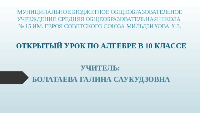 МУНИЦИПАЛЬНОЕ БЮДЖЕТНОЕ ОБЩЕОБРАЗОВАТЕЛЬНОЕ УЧРЕЖДЕНИЕ СРЕДНЯЯ ОБЩЕОБРАЗОВАТЕЛЬНАЯ ШКОЛА  № 15 ИМ. ГЕРОЯ СОВЕТСКОГО СОЮЗА МИЛЬДЗИХОВА Х.З. ОТКРЫТЫЙ УРОК ПО АЛГЕБРЕ В 10 КЛАССЕ УЧИТЕЛЬ: БОЛАТАЕВА ГАЛИНА САУКУДЗОВНА 
