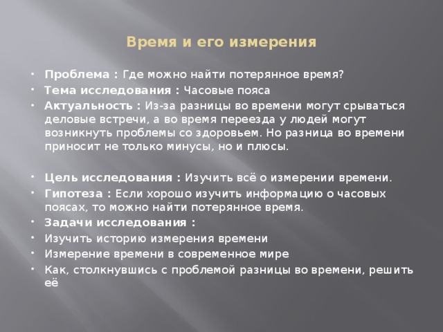  Время и его измерения   Проблема :  Где можно найти потерянное время? Тема исследования :  Часовые пояса Актуальность :  Из-за разницы во времени могут срываться деловые встречи, а во время переезда у людей могут возникнуть проблемы со здоровьем. Но разница во времени приносит не только минусы, но и плюсы.   Цель исследования :  Изучить всё о измерении времени. Гипотеза :  Если хорошо изучить информацию о часовых поясах, то можно найти потерянное время. Задачи исследования :  Изучить историю измерения времени Измерение времени в современное мире Как, столкнувшись с проблемой разницы во времени, решить её 