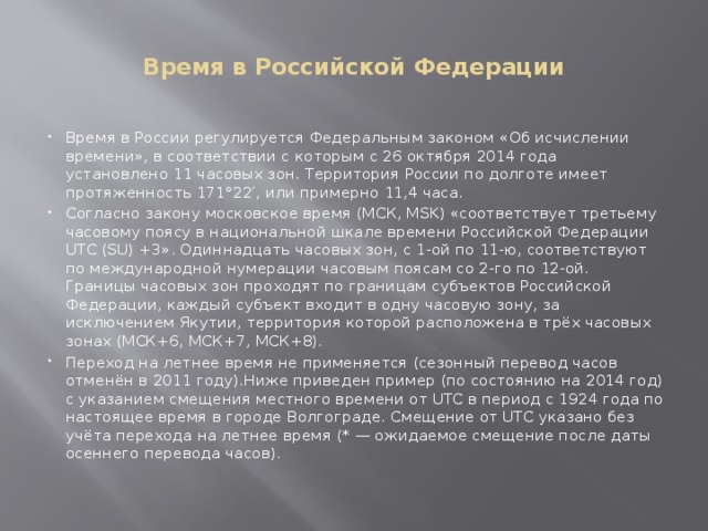  Время в Российской Федерации   Время в России регулируется Федеральным законом «Об исчислении времени», в соответствии с которым с 26 октября 2014 года установлено 11 часовых зон. Территория России по долготе имеет протяженность 171°22′, или примерно 11,4 часа. Согласно закону московское время (МСК, MSK) «соответствует третьему часовому поясу в национальной шкале времени Российской Федерации UTC (SU) +3». Одиннадцать часовых зон, с 1-ой по 11-ю, соответствуют по международной нумерации часовым поясам со 2-го по 12-ой. Границы часовых зон проходят по границам субъектов Российской Федерации, каждый субъект входит в одну часовую зону, за исключением Якутии, территория которой расположена в трёх часовых зонах (МСК+6, МСК+7, МСК+8). Переход на летнее время не применяется (сезонный перевод часов отменён в 2011 году).Ниже приведен пример (по состоянию на 2014 год) с указанием смещения местного времени от UTC в период с 1924 года по настоящее время в городе Волгограде. Смещение от UTC указано без учёта перехода на летнее время (* — ожидаемое смещение после даты осеннего перевода часов).   