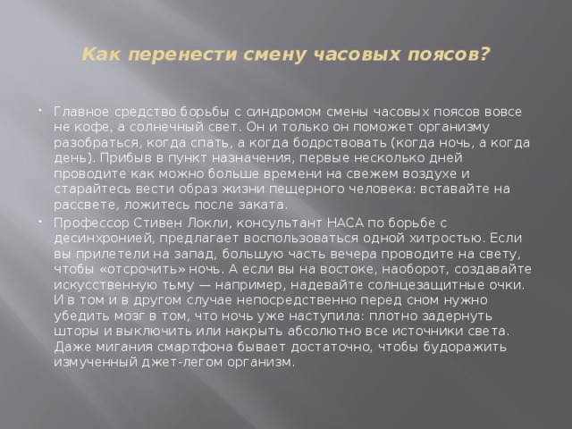  Как перенести смену часовых поясов?   Главное средство борьбы с синдромом смены часовых поясов вовсе не кофе, а солнечный свет. Он и только он поможет организму разобраться, когда спать, а когда бодрствовать (когда ночь, а когда день). Прибыв в пункт назначения, первые несколько дней проводите как можно больше времени на свежем воздухе и старайтесь вести образ жизни пещерного человека: вставайте на рассвете, ложитесь после заката. Профессор Стивен Локли, консультант НАСА по борьбе с десинхронией, предлагает воспользоваться одной хитростью. Если вы прилетели на запад, большую часть вечера проводите на свету, чтобы «отсрочить» ночь. А если вы на востоке, наоборот, создавайте искусственную тьму — например, надевайте солнцезащитные очки. И в том и в другом случае непосредственно перед сном нужно убедить мозг в том, что ночь уже наступила: плотно задернуть шторы и выключить или накрыть абсолютно все источники света. Даже мигания смартфона бывает достаточно, чтобы будоражить измученный джет-легом организм.   