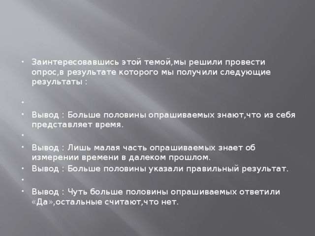Заинтересовавшись этой темой,мы решили провести опрос,в результате которого мы получили следующие результаты :     Вывод : Больше половины опрашиваемых знают,что из себя представляет время.   Вывод : Лишь малая часть опрашиваемых знает об измерении времени в далеком прошлом. Вывод : Больше половины указали правильный результат.   Вывод : Чуть больше половины опрашиваемых ответили «Да»,остальные считают,что нет. 