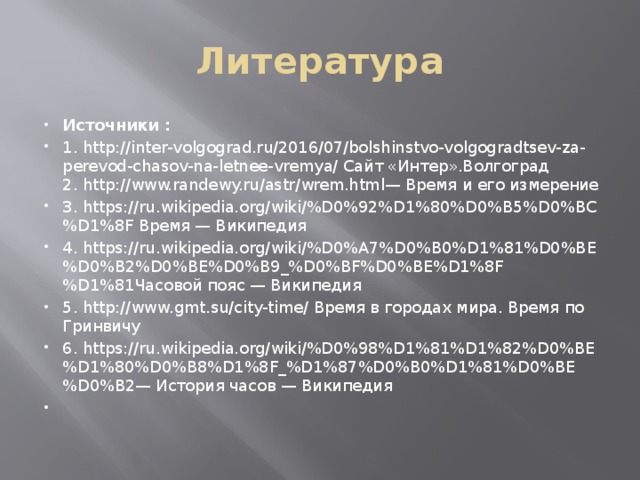 Литература Источники : 1. http://inter-volgograd.ru/2016/07/bolshinstvo-volgogradtsev-za-perevod-chasov-na-letnee-vremya/ Сайт «Интер».Волгоград  2. http://www.randewy.ru/astr/wrem.html   — Время и его измерение 3. https://ru.wikipedia.org/wiki/%D0%92%D1%80%D0%B5%D0%BC%D1%8F Время — Википедия 4. https://ru.wikipedia.org/wiki/%D0%A7%D0%B0%D1%81%D0%BE%D0%B2%D0%BE%D0%B9_%D0%BF%D0%BE%D1%8F%D1%81Часовой пояс — Википедия 5. http://www.gmt.su/city-time/ Время в городах мира. Время по Гринвичу 6. https://ru.wikipedia.org/wiki/%D0%98%D1%81%D1%82%D0%BE%D1%80%D0%B8%D1%8F_%D1%87%D0%B0%D1%81%D0%BE%D0%B2— История часов — Википедия   