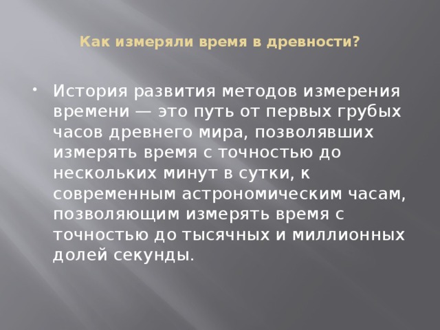  Как измеряли время в древности?   История развития методов измерения времени — это путь от первых грубых часов древнего мира, позволявших измерять время с точностью до нескольких минут в сутки, к современным астрономическим часам, позволяющим измерять время с точностью до тысячных и миллионных долей секунды. 
