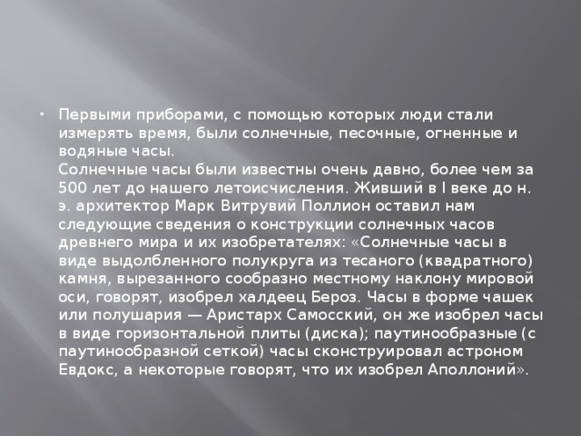 Первыми приборами, с помощью которых люди стали измерять время, были солнечные, песочные, огненные и водяные часы.  Солнечные часы были известны очень давно, более чем за 500 лет до нашего летоисчисления. Живший в I веке до н. э. архитектор Марк Витрувий Поллион оставил нам следующие сведения о конструкции солнечных часов древнего мира и их изобретателях: «Солнечные часы в виде выдолбленного полукруга из тесаного (квадратного) камня, вырезанного сообразно местному наклону мировой оси, говорят, изобрел халдеец Бероз. Часы в форме чашек или полушария — Аристарх Самосский, он же изобрел часы в виде горизонтальной плиты (диска); паутинообразные (с паутинообразной сеткой) часы сконструировал астроном Евдокс, а некоторые говорят, что их изобрел Аполлоний». 