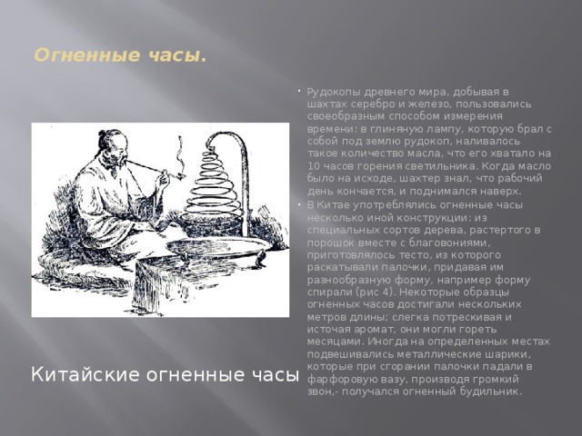  Огненные часы.   Рудокопы древнего мира, добывая в шахтах серебро и железо, пользовались своеобразным способом измерения времени: в глиняную лампу, которую брал с собой под землю рудокоп, наливалось такое количество масла, что его хватало на 10 часов горения светильника. Когда масло было на исходе, шахтер знал, что рабочий день кончается, и поднимался наверх. В Китае употреблялись огненные часы несколько иной конструкции: из специальных сортов дерева, растертого в порошок вместе с благовониями, приготовлялось тесто, из которого раскатывали палочки, придавая им разнообразную форму, например форму спирали (рис 4). Некоторые образцы огненных часов достигали нескольких метров длины; слегка потрескивая и источая аромат, они могли гореть месяцами. Иногда на определенных местах подвешивались металлические шарики, которые при сгорании палочки падали в фарфоровую вазу, производя громкий звон,- получался огненный будильник.   Китайские огненные часы 