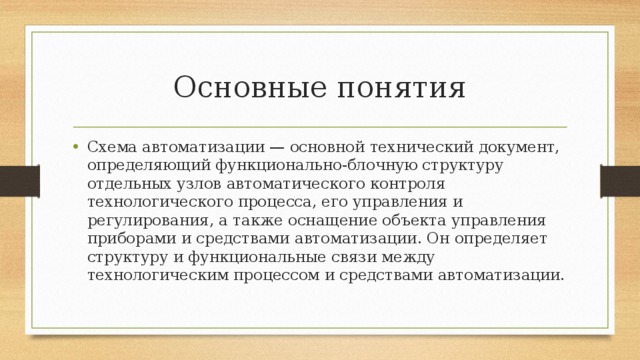 Основные понятия Схема автоматизации — основной технический документ, определяющий функционально-блочную структуру отдельных узлов автоматического контроля технологического процесса, его управления и регулирования, а также оснащение объекта управления приборами и средствами автоматизации. Он определяет структуру и функциональные связи между технологическим процессом и средствами автоматизации. 