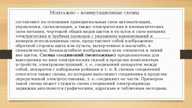 Монтажно – коммутационные схемы составляют на основании принципиальных схем автоматизации, управления, сигнализации, а также электрических и пневматических схем питания, чертежей общих видов щитов и пультов и схем внешних электрических и трубных проводок с указанием наименований и номеров использованных схем, представляет собой изображение обратной стороны щита или пульта, вычерченное в масштабе, и схематическое, безмасштабное изображение всех элементов и линий вне щитов. Схемы соединений (монтажные)  предназначены для выполнения по ним электрических связей в пределах комплектных устройств, электроконструкций, т. е. соединений аппаратов между собой, аппаратов с наборными рейками и т. п. К схемам соединений относятся также схемы, по которым выполняют соединения в пределах определенной электроустановки, т. е. соединяют ее части. Примером такой схемы может служить схема соединений электропривода задвижки.ыполняются графическим, адресным и табличным методами. 
