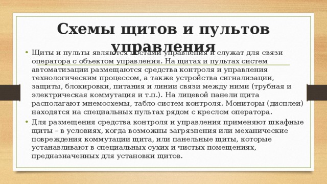 Схемы щитов и пультов управления Щиты и пульты являются постами управления и служат для связи оператора с объектом управления. На щитах и пультах систем автоматизации размещаются средства контроля и управления технологическим процессом, а также устройства сигнализации, защиты, блокировки, питания и линии связи между ними (трубная и электрическая коммутация и т.п.). На лицевой панели щита располагают мнемосхемы, табло систем контроля. Мониторы (дисплеи) находятся на специальных пультах рядом с креслом оператора. Для размещения средства контроля и управления применяют шкафные щиты – в условиях, когда возможны загрязнения или механические повреждения коммутации щита, или панельные щиты, которые устанавливают в специальных сухих и чистых помещениях, предназначенных для установки щитов. 