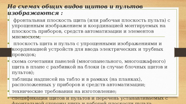 На схемах общих видов щитов и пультов изображаются :  фронтальная плоскость щита (или рабочая плоскость пульта) с упрощенным изображением и координацией монтируемых на плоскость приборов, средств автоматизации и элементов мнемосхем;  плоскость щита и пульта с упрощенными изображениями и координацией устройств для ввода электрических и трубных проводок; схема сочетания панелей (многопанельного, многошкафного) щита в плане с разбивкой на блоки (в случае блочных щитов и пультов); таблицы надписей на табло и в рамках (на планках), расположенных у приборов и средств автоматизации; технические требования на изготовление; спецификация щитов и пультов и перечень устанавливаемых с фронтальной стороны щита и рабочей плоскости пульта приборов и аппаратуры (попанельно). 
