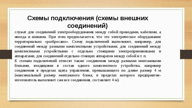 Схемы подключения (схемы внешних соединений)   служат для соединений электрооборудования между собой проводами, кабелями, а иногда и шинами. При этом предполагается, что это электрическое оборудование территориально «разбросано». Схему подключений выполняют, например, для соединений между разными комплектными устройствами, для соединений между комплектными устройствами с отдельно стоящими электроприемниками и аппаратами, для соединений отдельно стоящих аппаратов между собой и т. п. К схемам подключений относят также соединения между разными монтажными блоками, входящими в состав одного комплектного устройства, например соединения в пределах щита управления, превышающего по длине размер 4 м (максимальный размер монтажного блока, в пределах которого предприятие-изготовитель выполняет сам все соединения, составляет 4 м). 