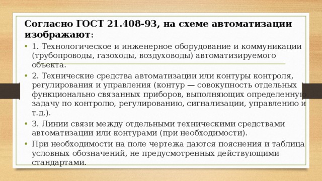Согласно ГОСТ 21.408-93, на схеме автоматизации изображают : 1. Технологическое и инженерное оборудование и коммуникации (трубопроводы, газоходы, воздуховоды) автоматизируемого объекта. 2. Технические средства автоматизации или контуры контроля, регулирования и управления (контур — совокупность отдельных функционально связанных приборов, выполняющих определенную задачу по контролю, регулированию, сигнализации, управлению и т.д.). 3. Линии связи между отдельными техническими средствами автоматизации или контурами (при необходимости). При необходимости на поле чертежа даются пояснения и таблица условных обозначений, не предусмотренных действующими стандартами. 