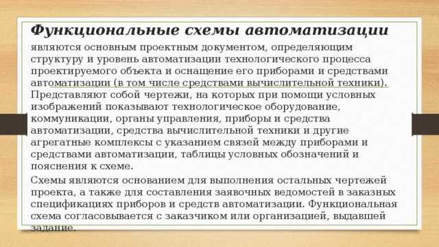 Функциональные схемы автоматизации являются основным проектным документом, определяющим структуру и уровень автоматизации технологического процесса проектируемого объекта и оснащение его приборами и средствами автоматизации (в том числе средствами вычислительной техники). Представляют собой чертежи, на которых при помощи условных изображений показывают технологическое оборудование, коммуникации, органы управления, приборы и средства автоматизации, средства вычислительной техники и другие агрегатные комплексы с указанием связей между приборами и средствами автоматизации, таблицы условных обозначений и пояснения к схеме. Схемы являются основанием для выполнения остальных чертежей проекта, а также для составления заявочных ведомостей в заказных спецификациях приборов и средств автоматизации. Функциональная схема согласовывается с заказчиком или организацией, выдавшей задание. 