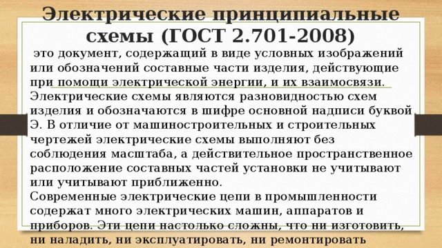 Электрические принципиальные схемы (ГОСТ 2.701-2008)  это документ, содержащий в виде условных изображений или обозначений составные части изделия, действующие при помощи электрической энергии, и их взаимосвязи. Электрические схемы являются разновидностью схем изделия и обозначаются в шифре основной надписи буквой Э. В отличие от машиностроительных и строительных чертежей электрические схемы выполняют без соблюдения масштаба, а действительное пространственное расположение составных частей установки не учитывают или учитывают приближенно. Современные электрические цепи в промышленности содержат много электрических машин, аппаратов и приборов. Эти цепи настолько сложны, что ни изготовить, ни наладить, ни эксплуатировать, ни ремонтировать электрооборудование невозможно, не имея соответствующих чертежей — схем. 