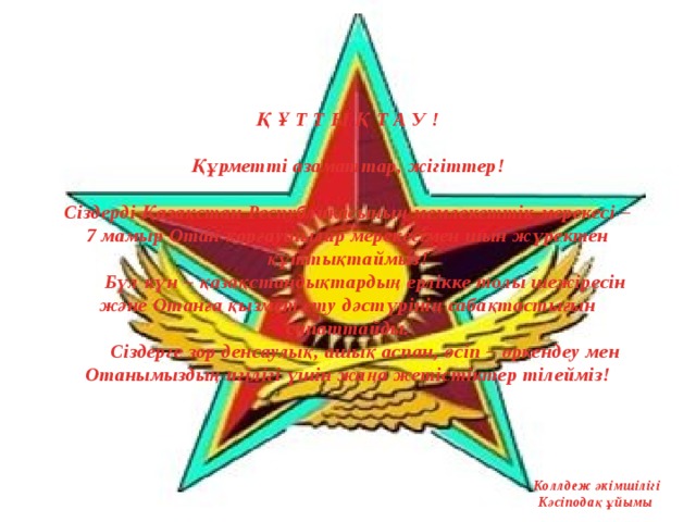 Қ Ұ Т Т Ы Қ Т А У !     Құрметті азаматтар, жігіттер!     Сіздерді Қазақстан Республикасының мемлекеттік мерекесі – 7 мамыр Отан қорғаушылар мерекесімен шын жүректен құттықтаймыз!   Бүл күн – қазақстандықтардың ерлікке толы шежіресін және Отанға қызмет ету дәстүрінің сабақтастығын сипаттайды.   Сіздерге зор денсаулық, ашық аспан, өсіп – өркендеу мен Отанымыздың игілігі үшін жаңа жетістіктер тілейміз!       Коллдеж әкімшілігі  Кәсіподақ ұйымы 