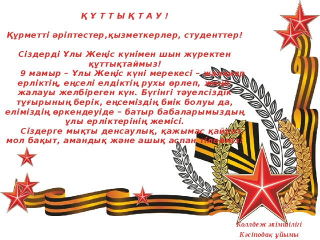 Қ Ұ Т Т Ы Қ Т А У !     Құрметті әріптестер,қызметкерлер, студенттер!     Сіздерді Ұлы Жеңіс күнімен шын жүректен құттықтаймыз!   9 мамыр – Ұлы Жеңіс күні мерекесі – жанқияр ерліктің, еңселі елдіктің рухы өрлеп, жеңіс жалауы желбіреген күн. Бүгінгі тәуелсіздік тұғырының берік, еңсеміздің биік болуы да, еліміздің өркендеуіде – батыр бабаларымыздың ұлы ерліктерінің жемісі.   Сіздерге мықты денсаулық, қажымас қайрат, мол бақыт, амандық және ашық аспан тілейміз!   Коллдеж әкімшілігі Кәсіподақ ұйымы  