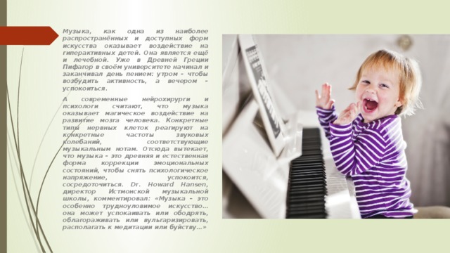 Музыка, как одна из наиболее распространённых и доступных форм искусства оказывает воздействие на гиперактивных детей. Она является ещё и лечебной. Уже в Древней Греции Пифагор в своём университете начинал и заканчивал день пением: утром – чтобы возбудить активность, а вечером – успокоиться. А современные нейрохирурги и психологи считают, что музыка оказывает магическое воздействие на развитие мозга человека. Конкретные типы нервных клеток реагируют на конкретные частоты звуковых колебаний, соответствующие музыкальным нотам. Отсюда вытекает, что музыка – это древняя и естественная форма коррекции эмоциональных состояний, чтобы снять психологическое напряжение, успокоится, сосредоточиться. Dr. Howard Hansen, директор Истмонской музыкальной школы, комментировал: «Музыка – это особенно трудноуловимое искусство…она может успокаивать или ободрять, облагораживать или вульгаризировать, располагать к медитации или буйству…» 