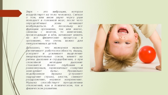 Звук – это вибрация, которая воздействует на тело человека. Сигнал о том, или ином звуке через уши попадает в головной мозг, после чего определённые зоны начинают возбуждаться. А поскольку все функции организма, так или иначе, связаны с мозгом, то изменения, происходящие в нём, начинают влиять на все физические процессы в организме, что очень важно для гиперактивных детей. Доказано, что мажорная музыка увеличивает работоспособность мышц, ускоряет и усиливает выделение пищеварительных соков, влияет на ритмы дыхания и сердцебиения, а при спокойной мелодии дыхание становится более глубоким и равномерным, гармоничные созвучия замедляют пульс. Правильно подобранная музыка устраняет ощущение страха, злости, снимает раздражение, нервное напряжение. Музыка способствует преодолению отклонений, как в психическом, так и физическом развитии. 