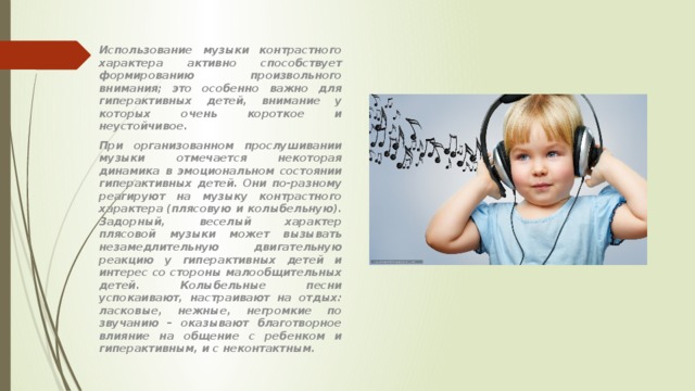 Использование музыки контрастного характера активно способствует формированию произвольного внимания; это особенно важно для гиперактивных детей, внимание у которых очень короткое и неустойчивое. При организованном прослушивании музыки отмечается некоторая динамика в эмоциональном состоянии гиперактивных детей. Они по-разному реагируют на музыку контрастного характера (плясовую и колыбельную). Задорный, веселый характер плясовой музыки может вызывать незамедлительную двигательную реакцию у гиперактивных детей и интерес со стороны малообщительных детей. Колыбельные песни успокаивают, настраивают на отдых: ласковые, нежные, негромкие по звучанию – оказывают благотворное влияние на общение с ребенком и гиперактивным, и с неконтактным.  
