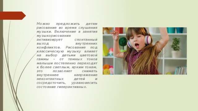 Можно предложить детям рисование во время слушания музыки. Включение в занятия музыкорисования активизирует спонтанный выход внутренних конфликтов. Рисование под классическую музыку влияет на выбор детьми цветовой гаммы – от темных тонов малыши постепенно переходят к более светлым, ярким тонам, это позволяет снимать внутреннее напряжение неконтактных детей и сосредоточить, уравновесить состояние гиперактивных. 