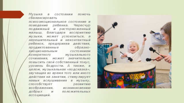Музыка в состоянии помочь сбалансировать психоэмоциональное состояние и поведение ребенка. Чересчур подвижный и расторможенный малыш, благодаря восприятию музыки, может успокоиться, а нерешительный и неконтактный ребенок, предприняв действия, продиктованные образно-эмоциональным состоянием конкретного музыкального сочинения, может значительно повысить свой собственный тонус, уровень бодрости. А также, в целом, музыкальная «подсказка», звучащая во время того или иного действия на занятии, стимулирует навык вслушивания в музыку, способствует развитию воображения, возникновению добрых и положительных ассоциаций. 