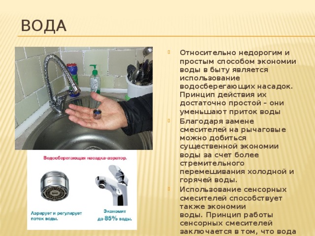 Вода Относительно недорогим и простым способом экономии воды в быту является использование водосберегающих насадок. Принцип действия их достаточно простой – они уменьшают приток воды Благодаря замене смесителей на рычаговые можно добиться существенной экономии воды за счет более стремительного перемешивания холодной и горячей воды. Использование сенсорных смесителей способствует также экономии воды. Принцип работы сенсорных смесителей заключается в том, что вода начинает течь при поднесении рук и закрывается автоматически, когда руки убираются. Для мытья посуды в раковине следует использовать пробки.   