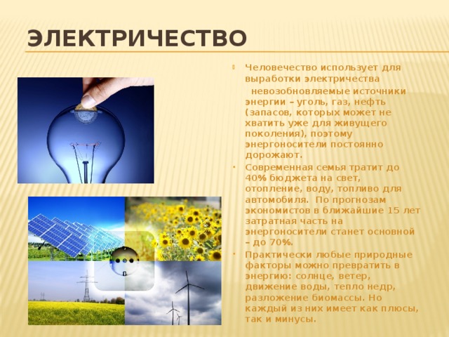 Электричество Человечество использует для выработки электричества  невозобновляемые источники энергии – уголь, газ, нефть (запасов, которых может не хватить уже для живущего поколения), поэтому энергоносители постоянно дорожают. Современная семья тратит до 40% бюджета на свет, отопление, воду, топливо для автомобиля. По прогнозам экономистов в ближайшие 15 лет затратная часть на энергоносители станет основной – до 70%. Практически любые природные факторы можно превратить в энергию: солнце, ветер, движение воды, тепло недр, разложение биомассы. Но каждый из них имеет как плюсы, так и минусы. 