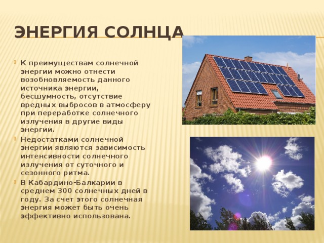 Энергия солнца К преимуществам солнечной энергии можно отнести возобновляемость данного источника энергии, бесшумность, отсутствие вредных выбросов в атмосферу при переработке солнечного излучения в другие виды энергии. Недостатками солнечной энергии являются зависимость интенсивности солнечного излучения от суточного и сезонного ритма. В Кабардино-Балкарии в среднем 300 солнечных дней в году. За счет этого солнечная энергия может быть очень эффективно использована. 