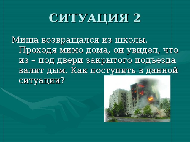 СИТУАЦИЯ 2 Миша возвращался из школы. Проходя мимо дома, он увидел, что из – под двери закрытого подъезда валит дым. Как поступить в данной ситуации? 
