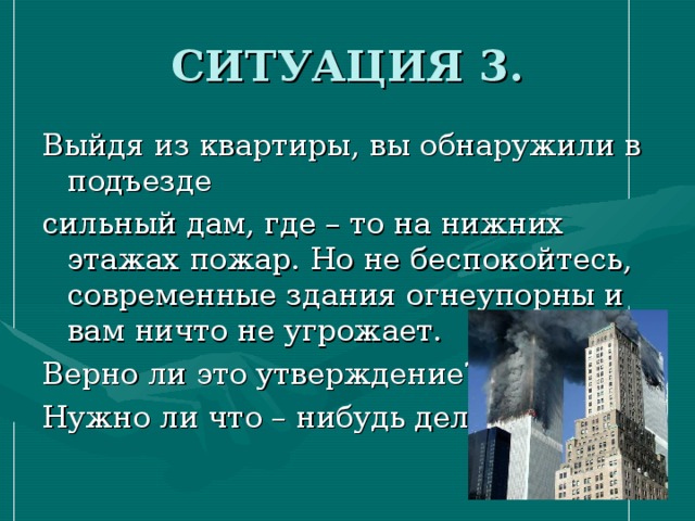 СИТУАЦИЯ 3. Выйдя из квартиры, вы обнаружили в подъезде сильный дам, где – то на нижних этажах пожар. Но не беспокойтесь, современные здания огнеупорны и вам ничто не угрожает. Верно ли это утверждение? Нужно ли что – нибудь делать? 
