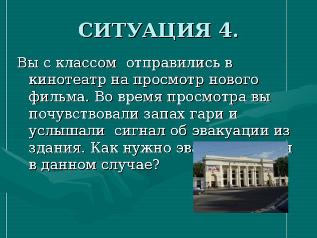 СИТУАЦИЯ 4. Вы с классом отправились в кинотеатр на просмотр нового фильма. Во время просмотра вы почувствовали запах гари и услышали сигнал об эвакуации из здания. Как нужно эвакуироваться в данном случае? 