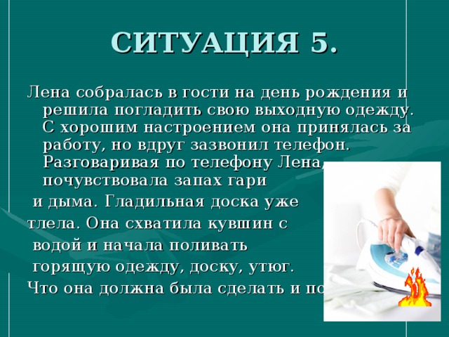 СИТУАЦИЯ 5. Лена собралась в гости на день рождения и решила погладить свою выходную одежду. С хорошим настроением она принялась за работу, но вдруг зазвонил телефон. Разговаривая по телефону Лена, почувствовала запах гари  и дыма. Гладильная доска уже тлела. Она схватила кувшин с  водой и начала поливать  горящую одежду, доску, утюг. Что она должна была сделать и почему? 
