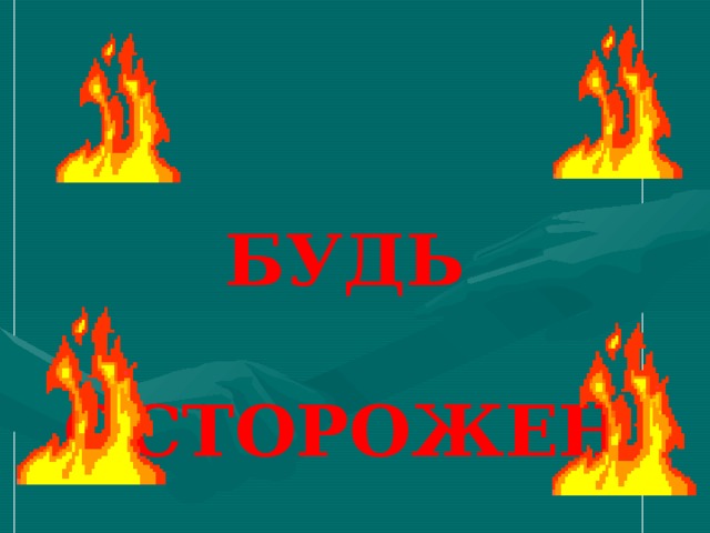 БУДЬ    ОСТОРОЖЕН   С ОГНЕМ!   