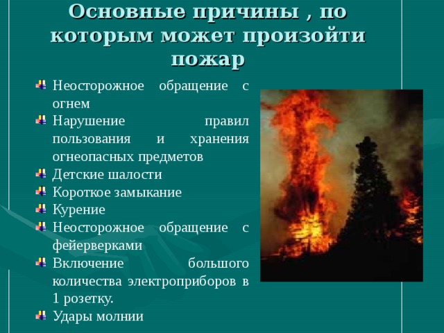 Основные причины , по которым может произойти пожар Неосторожное обращение с огнем Нарушение правил пользования и хранения огнеопасных предметов Детские шалости Короткое замыкание Курение Неосторожное обращение с фейерверками Включение большого количества электроприборов в 1 розетку. Удары молнии 