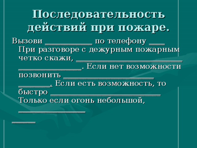 Последовательность действий при пожаре.   Вызови ____________ по телефону ____ При разговоре с дежурным пожарным четко скажи, ___________________________ ________________ . Если нет возможности позвонить _______________________ ________. Если есть возможность, то быстро ____________________________ Только если огонь небольшой, _________________ ______ 