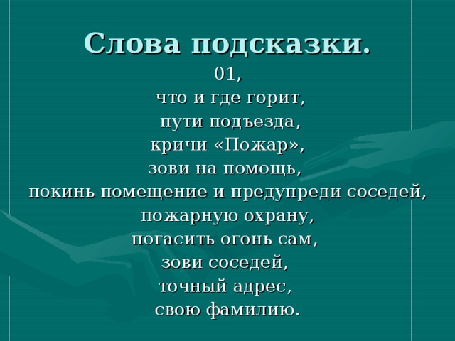 Слова подсказки. 01,  что и где горит,  пути подъезда,  кричи «Пожар», зови на помощь, покинь помещение и предупреди соседей,  пожарную охрану, погасить огонь сам, зови соседей, точный адрес, свою фамилию. 