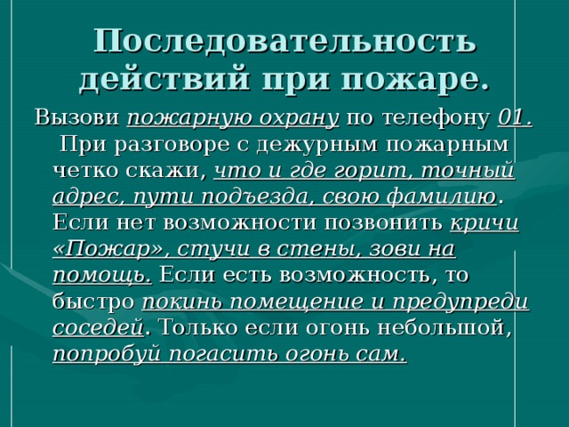 Последовательность действий при пожаре.   Вызови пожарную охрану по телефону 01. При разговоре с дежурным пожарным четко скажи, что и где горит, точный адрес, пути подъезда, свою фамилию . Если нет возможности позвонить кричи «Пожар», стучи в стены, зови на помощь. Если есть возможность, то быстро покинь помещение и предупреди соседей . Только если огонь небольшой, попробуй погасить огонь сам. 