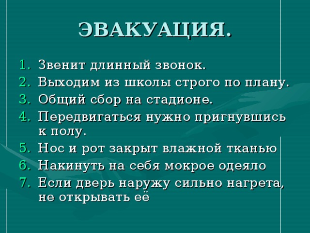 ЭВАКУАЦИЯ. Звенит длинный звонок. Выходим из школы строго по плану. Общий сбор на стадионе. Передвигаться нужно пригнувшись к полу. Нос и рот закрыт влажной тканью Накинуть на себя мокрое одеяло Если дверь наружу сильно нагрета, не открывать её 