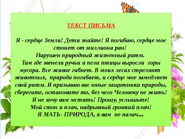ТЕКСТ ПИСЬМА  Я - сердце Земли! Дети знайте! Я погибаю, сердце мое стонет от миллиона ран! Нарушен природный жизненный ритм. Там где звенели ручьи и пели птицы выросли горы мусора. Все живое гибнет. В моих лесах стреляют животных, природа погибает, и сердце мое замедляет свой ритм. Я призываю вас юные защитники природы, сберегите, остановите то, без чего Человеку не жить! Я не хочу вам мстить! Прошу, услышьте! Мой стон и плач, надрывный громкий плач! Я МАТЬ- ПРИРОДА, я вам не палач …